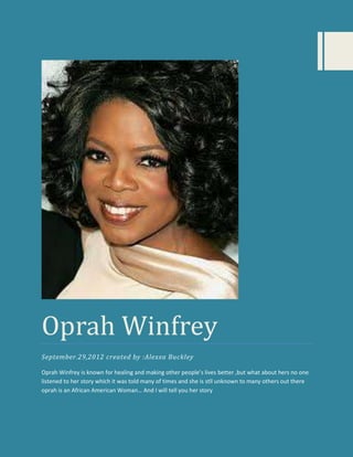 Oprah Winfrey
September.29,2012 created by :Alexxa Buckley

Oprah Winfrey is known for healing and making other people’s lives better ,but what about hers no one
listened to her story which it was told many of times and she is stll unknown to many others out there
oprah is an African American Woman… And I will tell you her story
 
