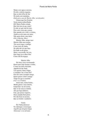 Pranto de Maria Parda
Matae com agua a seccura,
Ou ide a outrem enganar,
Que eu não m'hei de fiar
De mula com matadura.
(Indo pera casa de Martin Alho, vai dizendo):
    Amara aqui hei d'estalar
Nesta manta emburilhada:
Oh! Maria Parda coitada,
Que não tens já que mijar!
Eu não sei que mal foi este,
Peor cem vezes que a peste,
Que quando era o trão e o tramo,
Andava eu de ramo em ramo
Não quero deste, mas deste.
(Diz a Martim Alho):
    Martim Alho, amigo meu
Martim Alho meu amigo,
Tão secco trago o embigo
Como nariz de Judeu.
De sêde não sei que faça:
Ou fiado ou de graça,
Mano, soccorrede−me ora,
Que trago ja os olhos fóra
Como rala da negaça.

           Martim Alho
    Diz hum verso acostumado:
Quem quer fogo busque a lenha;
E mais seu dono d'acenha
Appella de dar fiado.
Vós quereis, dona, folgar,
E mandais−me a mim fiar?
Pois diz outro exemplo antigo,
Quem quizer comer comigo
Traga em que se assentar.
(Vai−se á Falula).
    Amor meu, mana Falula,
Minha gloria e meu deleite,
Emprestae−me do azeite,
Que se me sécca a matula.
Até que haja dinheiro,
Fiae, que pouco requeiro,
Duas canadas bem puras,
Por não ficar ás escuras,
Que se m'arde o candieiro.

          Falula
   Diz Nabucodonosor
No sideraque e miseraque,
Aquelle que dá gran traque
Atravesse−o no salvanor.

                                                8
 