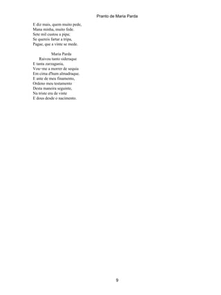 Pranto de Maria Parda
E diz mais, quem muito pede,
Mana minha, muito fede.
Sete mil custou a pipa;
Se quereis fartar a tripa,
Pagae, que a vinte se mede.

            Maria Parda
    Raivou tanto sideraque
E tanta zarzagania,
Vou−me a morrer de sequia
Em cima d'hum almadraque.
E ante de meu finamento,
Ordeno meu testamento
Desta maneira seguinte,
Na triste era de vinte
E dous desde o nacimento.




                                        9
 