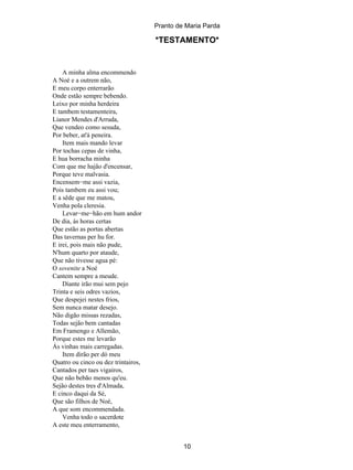 Pranto de Maria Parda

                                     *TESTAMENTO*


    A minha alma encommendo
A Noé e a outrem não,
E meu corpo enterrarão
Onde estão sempre bebendo.
Leixo por minha herdeira
E tambem testamenteira,
Lianor Mendes d'Arruda,
Que vendeo como sesuda,
Por beber, at'á peneira.
    Item mais mando levar
Por tochas cepas de vinha,
E hua borracha minha
Com que me hajão d'encensar,
Porque teve malvasia.
Encensem−me assi vazia,
Pois tambem eu assi vou;
E a sêde que me matou,
Venha pola cleresia.
    Levar−me−hão em hum andor
De dia, ás horas certas
Que estão as portas abertas
Das tavernas per hu for.
E irei, pois mais não pude,
N'hum quarto por ataude,
Que não tivesse agua pé:
O sovenite a Noé
Cantem sempre a meude.
    Diante irão mui sem pejo
Trinta e seis odres vazios,
Que despejei nestes frios,
Sem nunca matar desejo.
Não digão missas rezadas,
Todas sejão bem cantadas
Em Framengo e Allemão,
Porque estes me levarão
Ás vinhas mais carregadas.
    Item dirão per dó meu
Quatro ou cinco ou dez trintairos,
Cantados per taes vigairos,
Que não bebão menos qu'eu.
Sejão destes tres d'Almada,
E cinco daqui da Sé,
Que são filhos de Noé,
A que som encommendada.
    Venha todo o sacerdote
A este meu enterramento,


                                              10
 