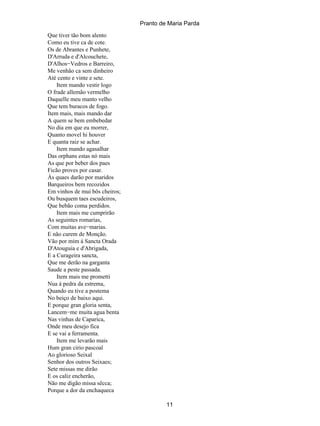 Pranto de Maria Parda
Que tiver tão bom alento
Como eu tive ca de cote.
Os de Abrantes e Punhete,
D'Arruda e d'Alcouchete,
D'Alhos−Vedros e Barreiro,
Me venhão ca sem dinheiro
Até cento e vinte e sete.
    Item mando vestir logo
O frade allemão vermelho
Daquelle meu manto velho
Que tem buracos de fogo.
Item mais, mais mando dar
A quem se bem embebedar
No dia em que eu morrer,
Quanto movel hi houver
E quanta raiz se achar.
    Item mando agasalhar
Das orphans estas nó mais
As que por beber dos paes
Ficão proves por casar.
Ás quaes darão por maridos
Barqueiros bem recozidos
Em vinhos de mui bôs cheiros;
Ou busquem taes escudeiros,
Que bebão coma perdidos.
    Item mais me cumprirão
As seguintes romarias,
Com muitas ave−marias.
E não curem de Monção.
Vão por mim á Sancta Orada
D'Atouguia e d'Abrigada,
E a Curageira sancta,
Que me derão na garganta
Saude a peste passada.
    Item mais me prometti
Nua á pedra da estrema,
Quando eu tive a postema
No beiço de baixo aqui.
E porque gran gloria senta,
Lancem−me muita agua benta
Nas vinhas de Caparica,
Onde meu desejo fica
E se vai a ferramenta.
    Item me levarão mais
Hum gran cirio pascoal
Ao glorioso Seixal
Senhor dos outros Seixaes;
Sete missas me dirão
E os caliz encherão,
Não me digão missa sêcca;
Porque a dor da enchaqueca

                                         11
 