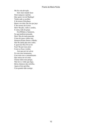 Pranto de Maria Parda
Me fez esta devação.
    Item mais mando fazer
Hum espaçoso esprital,
Que quem vier de Madrigal
Tenha onde se acolher.
E do termo d'Alcobaça
Quem vier dem−lhe em que jaça:
E dos termos de Leirea
Dem−lhe pão, vinho e candea,
E cama, tudo de graça.
    Os d'Obidos e Santarem,
Se aqui pedirem pousada,
Dem−lhes de tanta pancada
Como de maos vinhos tem.
Homem d'Entre Douro e Minho
Não lhe darão pão nem vinho;
E quem de riba d'Avia for
Fazê−lhe por meu amor
Como se fosse vizinho.
    Assi que por me salvar
Fiz este meu testamento,
Com mais siso e entendimento
Que nunca me sei estar.
Chorae todos meu perigo,
Não levo o vinho que digo,
Qu'eu chamava das estrellas,
Agora m'irei par'ellas
Com grande sêde comigo.




                                          12
 