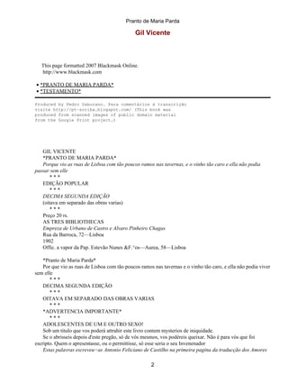 Pranto de Maria Parda

                                              Gil Vicente



   This page formatted 2007 Blackmask Online.
   http://www.blackmask.com

• *PRANTO DE MARIA PARDA*
• *TESTAMENTO*

Produced by Pedro Saborano. Para comentários à transcrição
visite http://pt−scriba.blogspot.com/ (This book was
produced from scanned images of public domain material
from the Google Print project.)




   GIL VICENTE
   *PRANTO DE MARIA PARDA*
   Porque vio as ruas de Lisboa com tão poucos ramos nas tavernas, e o vinho tão caro e ella não podia
passar sem elle
       ***
   EDIÇÃO POPULAR
       ***
   DECIMA SEGUNDA EDIÇÃO
   (oitava em separado das obras varias)
       ***
   Preço 20 rs.
   AS TRES BIBLIOTHECAS
   Empreza de Urbano de Castro e Alvaro Pinheiro Chagas
   Rua da Barroca, 72—Lisboa
   1902
   Offic. a vapor da Pap. Estevão Nunes &F.^os—Aurea, 58—Lisboa

    *Pranto de Maria Parda*
    Por que vio as ruas de Lisboa com tão poucos ramos nas tavernas e o vinho tão caro, e ella não podia viver
sem elle
       ***
    DECIMA SEGUNDA EDIÇÃO
       ***
    OITAVA EM SEPARADO DAS OBRAS VARIAS
       ***
    *ADVERTENCIA IMPORTANTE*
       ***
    ADOLESCENTES DE UM E OUTRO SEXO!
    Sob um titulo que vos poderá attrahir este livro contem mysterios de iniquidade.
    Se o abrisseis depois d'este pregão, só de vós mesmos, vos podéreis queixar. Não é para vós que foi
escripto. Quem o apresentasse, ou o permittisse, só esse seria o seu Invenenador
    Estas palavras escreveu−as Antonio Feliciano de Castilho na primeira pagina da traducção dos Amores

                                                      2
 
