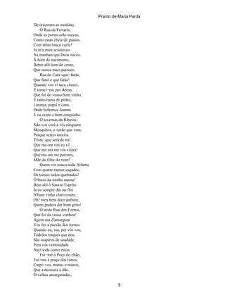 Pranto de Maria Parda
De crecerem as medidas.
    Ó Rua da Ferraria,
Onde as portas erão mayas,
Como estás cheia de guaias,
Com tanta louça vazia!
Ja m'a mim aconteceo
Na manhan que Deos naceo,
Á hora do nacimento,
Beber alli hum de cento,
Que nunca mais pareceo.
    Rua de Cata−que−farás,
Que farei e que farás!
Quando vos vi taes, chorei,
E tornei−me por detras.
Que foi do vosso bom vinho,
E tanto ramo de pinho,
Laranja, papel e cana,
Onde bebemos Joanna
E eu cento e hum cinquinho.
    Ó tavernas da Ribeira,
Não vos verá a vós ninguem
Mosquitos, o verão que vem,
Porque sereis areeira.
Triste, que será de mi!
Que ma ora vos eu vi!
Que ma ora me vós vistes!
Que ma ora me paristes,
Mãe da filha do ruim!
    Quem vio nunca toda Alfama
Com quatro ramos cagados,
Os tornos todos quebrados!
Ó bicos da minha mama!
Bem alli ó Sancto Esprito
Ia eu sempre dar no fito
N'hum vinho claro rosete.
Oh! meu bem doce palhete,
Quem pudera dar hum grito!
    Ó triste Rua dos Fornos,
Que foi da vossa verdura!
Agora rua d'amargura
Vos fez a paixão dos tornos.
Quando eu, rua, per vós vou,
Todolos traques que dou
São suspiros de saudade;
Pera vós ventosidade
Naci toda como estou.
    Fui−me ó Poço do chão,
Fui−me á praça dos canos;
Carpi−vos, manas e manos,
Que a dezaseis o dão.
Ó velhas amarguradas,

                                          5
 
