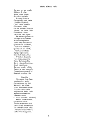 Pranto de Maria Parda
Que antre tres sete canadas
Sohiamos de beber,
Agora, tristes! remoer
Sete raivas apertadas.
    Ó rua da Mouraria,
Quem vos fez matar a sêde
Pela lei de Mafamede
Com a triste d'agua fria?
Ó bebedores irmãos,
Que nos presta ser christãos,
Pois nos Deos tirou o vinho?
Ó anno triste cainho,
Porque nos fazes pagãos?
    Os braços trago cansados
De carpir estas queixadas,
As orelhas engelhadas
De me ouvir tantos brados.
Quero−m'ir ás taverneiras,
Taverneiros, medideiras,
Que me dem hua canada,
Sôbre meu rosto fiada,
A pagar la polas eiras.
(Pede fiado á Biscaïnha.)
    Ó Senhora Biscaïnha,
Fiae−me canada e meia,
Ou me dae hua candeia,
Que se vai esta alma minha.
Acudi−me dolorida,
Que trago a madre cahida,
E çarra−se−me o gorgomilo:
Emquanto posso engoli−lo,
Soccorei−me minha vida.

            Biscainha
    Não dou eu vinho fiado,
Ide vós embora, amiga.
Quereis ora que vos diga?
Não tendes isso aviado.
Dizem lá que não he tempo
De pousar o cu ao vento.
Sangrade−vos, Maria Parda;
Agora tem vez a Guarda
E a raia no avento.
(A João Cavalleiro, Castelhano).
    Devoto João Cavalleiro,
Que pareceis Isaïas,
Dae−me de beber tres dias,
E far−vos−hei meu herdeiro.
Não tenho filhas nem filhos,
Senão canadas e quartilhos;
Tenho enxoval de guarda,

                                            6
 