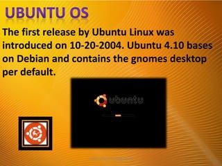 The first release by Ubuntu Linux was
introduced on 10-20-2004. Ubuntu 4.10 bases
on Debian and contains the gnomes desktop
per default.
http://alltypeim.blogspot.in/
 