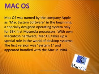 Mac OS was named by the company Apple
as "Mac System Software" in the beginning,
a specially designed operating system only
for 68K first Motorola processors. With own
Macintosh hardware, Mac OS takes up a
special role in the world of desktop systems.
The first version was "System 1" and
appeared bundled with the Mac in 1984.
http://alltypeim.blogspot.in/
 