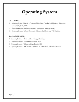 1 | P a g e
Operating System
TEXT BOOK:
1. Operating System Concepts – Abraham Silberschatz, Peter Baer Galvin, Greg Gagne, 8th
edition, Wiley-India, 2009.
2. Mordern Operating Systems – Andrew S. Tanenbaum, 3rd Edition, PHI
3. Operating Systems: A Spiral Approach – Elmasri, Carrick, Levine, TMH Edition
REFERENCE BOOK:
1. Operating Systems – Flynn, McHoes, Cengage Learning
2. Operating Systems – Pabitra Pal Choudhury, PHI
3. Operating Systems – William Stallings, Prentice Hall
4. Operating Systems – H.M. Deitel, P. J. Deitel, D. R. Choffnes, 3rd Edition, Pearson
 