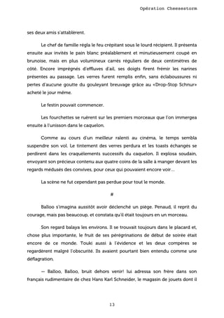 Opération Cheesestorm

ses deux amis s’attablèrent.
Le chef de famille régla le feu crépitant sous le lourd récipient. Il présenta
ensuite aux invités le pain blanc préalablement et minutieusement coupé en
brunoise, mais en plus volumineux carrés réguliers de deux centimètres de
côté. Encore imprégnés d’effluves d’ail, ses doigts ﬁrent frémir les narines
présentes au passage. Les verres furent remplis enﬁn, sans éclaboussures ni
pertes d’aucune goutte du gouleyant breuvage grâce au «Drop-Stop Schnur»
acheté le jour même.
Le festin pouvait commencer.
Les fourchettes se ruèrent sur les premiers morceaux que l’on immergea
ensuite à l’unisson dans le caquelon.
Comme au cours d’un meilleur ralenti au cinéma, le temps sembla
suspendre son vol. Le tintement des verres perdura et les toasts échangés se
perdirent dans les craquèlements successifs du caquelon. Il explosa soudain,
envoyant son précieux contenu aux quatre coins de la salle à manger devant les
regards médusés des convives, pour ceux qui pouvaient encore voir…
La scène ne fut cependant pas perdue pour tout le monde.
#
Balloo s’imagina aussitôt avoir déclenché un piège. Penaud, il reprit du
courage, mais pas beaucoup, et constata qu’il était toujours en un morceau.
Son regard balaya les environs. Il se trouvait toujours dans le placard et,
chose plus importante, le fruit de ses pérégrinations de début de soirée était
encore de ce monde. Touki aussi à l’évidence et les deux compères se
regardèrent malgré l’obscurité. Ils avaient pourtant bien entendu comme une
déﬂagration.
— Balloo, Balloo, bruit dehors venir! lui adressa son frère dans son
français rudimentaire de chez Hans Karl Schneider, le magasin de jouets dont il

13

 