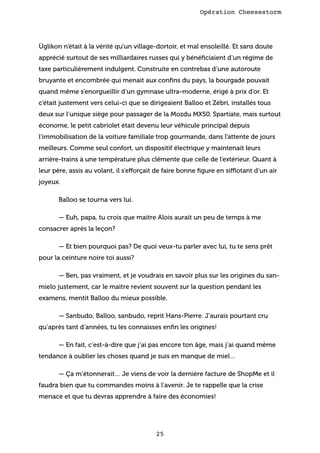 Opération Cheesestorm

Üglikon n’était à la vérité qu’un village-dortoir, et mal ensoleillé. Et sans doute
apprécié surtout de ses milliardaires russes qui y bénéﬁciaient d’un régime de
taxe particulièrement indulgent. Construite en contrebas d’une autoroute
bruyante et encombrée qui menait aux conﬁns du pays, la bourgade pouvait
quand même s’enorgueillir d’un gymnase ultra-moderne, érigé à prix d’or. Et
c’était justement vers celui-ci que se dirigeaient Balloo et Zébri, installés tous
deux sur l’unique siège pour passager de la Mozdu MX50. Spartiate, mais surtout
économe, le petit cabriolet était devenu leur véhicule principal depuis
l’immobilisation de la voiture familiale trop gourmande, dans l’attente de jours
meilleurs. Comme seul confort, un dispositif électrique y maintenait leurs
arrière-trains à une température plus clémente que celle de l’extérieur. Quant à
leur père, assis au volant, il s’efforçait de faire bonne ﬁgure en sifflotant d’un air
joyeux.
Balloo se tourna vers lui.
— Euh, papa, tu crois que maitre Alois aurait un peu de temps à me
consacrer après la leçon?
— Et bien pourquoi pas? De quoi veux-tu parler avec lui, tu te sens prêt
pour la ceinture noire toi aussi?
— Ben, pas vraiment, et je voudrais en savoir plus sur les origines du sanmielo justement, car le maitre revient souvent sur la question pendant les
examens, mentit Balloo du mieux possible.
— Sanbudo, Balloo, sanbudo, reprit Hans-Pierre. J’aurais pourtant cru
qu’après tant d’années, tu les connaisses enﬁn les origines!
— En fait, c’est-à-dire que j’ai pas encore ton âge, mais j’ai quand même
tendance à oublier les choses quand je suis en manque de miel…
— Ça m’étonnerait… Je viens de voir la dernière facture de ShopMe et il
faudra bien que tu commandes moins à l’avenir. Je te rappelle que la crise
menace et que tu devras apprendre à faire des économies!

25

 