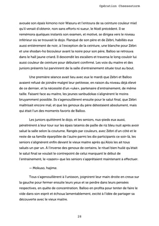 Opération Cheesestorm

avouée son épais kimono noir Wasuru et l’entoura de sa ceinture couleur miel
qu’il venait d’obtenir, non sans efforts ni sueur, le Noël précédent. Il se
remémora quelques instants son examen, et motivé, se dirigea vers le niveau
inférieur où se trouvait le dojo. Flanqué de son père et de Zébri, habillés eux
aussi entièrement de noir, à l’exception de la ceinture, une blanche pour Zébri
et une shodan-ho bicouleur avant la noire pour son père, Balloo se retrouva
dans le hall jaune criard. Il descendit les escaliers et traversa le long couloir lui
aussi couleur de ceinture pour débutant conﬁrmé. Les voix du maitre et des
juniors présents lui parvinrent de la salle d’entrainement située tout au bout.
Une première séance avait lieu avec eux le mardi que Zébri et Balloo
avaient refusé de joindre malgré leur petitesse, en raison du niveau déjà élevé
de ce dernier, et la nécessité d’un «uke», partenaire d’entrainement, de même
taille. Faisant face au maitre, les jeunes sanbudokas s’alignèrent le moins
bruyamment possible. Ils s’agenouillèrent ensuite pour le salut ﬁnal, que Zébri
maîtrisait encore mal, et que les genoux du père détestaient absolument, mais
qui était l’un des moments favoris de Balloo.
Les juniors quittèrent le dojo, et les seniors, nus-pieds eux aussi,
pénétrèrent à leur tour sur les épais tatamis de paille de riz bleu nuit après avoir
salué la salle selon la coutume. Rangés par couleurs, avec Zébri d’un côté et le
reste de sa famille éparpillée de l’autre parmi les dix participants ce soir-là, les
seniors s’alignèrent enﬁn devant le vieux maitre après qu’Alois les ait tous
salués un par un. À l’inverse des genoux de certains, le rituel bien huilé qu’était
le salut ﬁnal se voulait le contrepoint de celui marquant le début de
l’entrainement, le «zazen» que les seniors s’apprêtaient maintenant à effectuer.
— Mokuso, hajime.
Tous s’agenouillèrent à l’unisson, joignirent leur main droite en creux sur
la gauche pour fermer ensuite leurs yeux et se perdre dans leurs pensées
respectives, en quête de concentration. Balloo en proﬁta pour tenter de faire le
vide dans son esprit et échoua lamentablement, excité à l’idée de partager sa
découverte avec le vieux maitre.

28

 