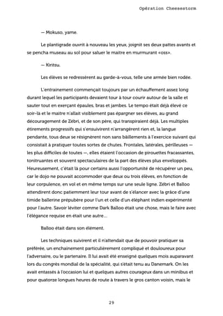 Opération Cheesestorm

— Mokuso, yame.
Le plantigrade ouvrit à nouveau les yeux, joignit ses deux pattes avants et
se pencha museau au sol pour saluer le maitre en murmurant «oss».
— Kiritsu.
Les élèves se redressèrent au garde-à-vous, telle une armée bien rodée.
L’entrainement commençait toujours par un échauffement assez long
durant lequel les participants devaient tour à tour courir autour de la salle et
sauter tout en exerçant épaules, bras et jambes. Le tempo était déjà élevé ce
soir-là et le maitre n’allait visiblement pas épargner ses élèves, au grand
découragement de Zébri, et de son père, qui transpiraient déjà. Les multiples
étirements progressifs qui s’ensuivirent n’arrangèrent rien et, la langue
pendante, tous deux se résignèrent non sans bâillements à l’exercice suivant qui
consistait à pratiquer toutes sortes de chutes. Frontales, latérales, périlleuses —
les plus difficiles de toutes —, elles étaient l’occasion de pirouettes fracassantes,
tonitruantes et souvent spectaculaires de la part des élèves plus enveloppés.
Heureusement, c’était là pour certains aussi l’opportunité de récupérer un peu,
car le dojo ne pouvait accommoder que deux ou trois élèves, en fonction de
leur corpulence, en vol et en même temps sur une seule ligne. Zébri et Balloo
attendirent donc patiemment leur tour avant de s’élancer avec la grâce d’une
timide ballerine prépubère pour l’un et celle d’un éléphant indien expérimenté
pour l’autre. Savoir léviter comme Dark Balloo était une chose, mais le faire avec
l’élégance requise en était une autre…
Balloo était dans son élément.
Les techniques suivirent et il n’attendait que de pouvoir pratiquer sa
préférée, un enchainement particulièrement compliqué et douloureux pour
l’adversaire, ou le partenaire. Il lui avait été enseigné quelques mois auparavant
lors du congrès mondial de la spécialité, qui s’était tenu au Danemark. On les
avait entassés à l’occasion lui et quelques autres courageux dans un minibus et
pour quatorze longues heures de route à travers le gros canton voisin, mais le

29

 
