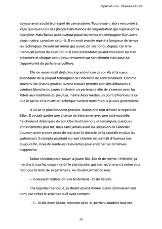 Opération Cheesestorm

voyage avait soudé leur esprit de camaraderie. Tous avaient alors rencontré à
Vejle quelques-uns des grands Dark Balloos de l’organisation qui régissaient la
discipline. Mais Balloo avait surtout passé du temps en compagnie d’un autre
vieux maitre, canadien celui-là. Il en avait ensuite répété à longueur de temps
les techniques. Devant un miroir qui aurait, dit-on, fondu depuis, car il ne
manquait jamais de s’assurer qu’il était présentable quand l’occasion lui était
présentée et chaque point d’eau rencontré sur son chemin était pour lui
l’opportunité de parfaire sa coiffure.
Elle ne ressemblait déjà plus à grand-chose ce soir-là et la sueur
abondante de la plupart témoignait de l’intensité de l’entrainement. Comme
souvent, les «hauts gradés» durent ensuite prendre soin des débutants à
ceinture blanche ou jaune et choisir un partenaire aﬁn de s’exercer avec lui.
Fidèle aux traditions du jiu-jitsu, maitre Alois mettait un point d’honneur à ce
que le savoir et la maitrise technique fussent transmis aux jeunes générations.
D’un air le plus innocent possible, Balloo prit soin d’éviter le regard de
Zébri. Il voulait garder une chance de s’entrainer avec une jolie nouvelle
fraichement débarquée de son Oberland bairnois, et remarquée quelques
entrainements plus tôt, mais sans jamais avoir eu l’occasion de l’aborder.
L’ourson avait encore assez de mal avec le dialecte de la capitale en plus du
wahalaisan. Il compta pourtant sur son charme naturel fait d’humour pas
toujours ﬁn, mais de rondeurs rassurantes pour entamer les tentatives
d’approche.
Balloo s’inclina pour saluer la jeune ﬁlle. Elle ﬁt de même. «Héhéhé, ça
marche à tous les coups» se dit le plantigrade, qui bien qu’arrivant à peine plus
haut que la taille de sa partenaire, ne doutait jamais de rien.
— Grüessech Balloo, dit-elle lentement, i bi de Kareen.
Il la regarda interloqué, se disant quand même qu’elle connaissait son
nom, car c’était le seul mot qu’il avait compris.
— I… iii biii deux Balloo, répondit celui-ci, perdant soudain tous ses

30

 