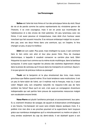 Opération Cheesestorm

Les Personnages

Balloo est l’aîné de trois frères et l’un des principaux héros du récit. Doué
de vie et de parole comme les autres représentants du «troisième genre» de
l’histoire, il se croit courageux, mais il est en proie aux incertitudes de
l’adolescence et à des envies de miel patentes. Un peu tyranneau avec ses
frères, il est aussi peureux et irrespectueux, mais doté d’un humour assez
tranchant qui fait souvent mouche. Il se retrouve embarqué malgré lui ou peutêtre pas, avec ses deux frères dans une aventure, qui, on l’espère, le fera
changer un peu, et pour le meilleur.
Zébri est son cadet. Plus posé, mais intelligent lui aussi, il sait comment
faire le lien entre son aîné et leur plus jeune frère. Féru de musique
électronique, à laquelle il voudrait consacrer sa carrière plus tard, Zébri
fréquente lui aussi tout comme eux la même école multilingue, dans la banlieue
zuriquoise. Il aime aussi regarder les photos des starlettes légèrement vêtues
dans la presse de caniveau qu’il trouve dans les transports en commun. Saura-til ne pas ignorer de précieux indices au passage?
Touki est le benjamin et le plus émotionnel des trois, mais moins
grincheux que Balloo quand même. D’un look tendance rasta multicolore, il est
un peu le faire-valoir de l’aîné, car il maîtrise mal le français, mais lui, il peut
voler! Malgré cela, son empathie naturelle ne risquera-t-elle pas de faire
sombrer les héros? Quoi qu’il en soit, c’est aussi un compagnon d’aventure
indispensable qui sait parfois faire preuve de surprenantes ressources malgré
son vocabulaire encore limité.
Hans-Pierre est plutôt l’antihéros principal, et accessoirement, leur père.
Si, si, vraiment! Amateur de varappe, de squash et d’observation ornithologique
à ses heures, l’ex-banquier est aussi sans emploi depuis quelques mois. Il a
préféré n’en rien dire à ses proches pourtant et la supercherie tient toujours
grâce aux nombreux stratagèmes qu’il a minutieusement su mettre en place. À
cinq années seulement du cap du demi-siècle, il est dubitatif quant à son

5

 