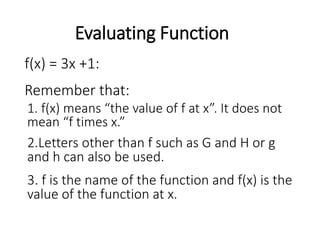 Evaluating Function
Remember that:
f(x) = 3x +1:
1. f(x) means “the value of f at x”. It does not
mean “f times x.”
2.Letters other than f such as G and H or g
and h can also be used.
3. f is the name of the function and f(x) is the
value of the function at x.
 