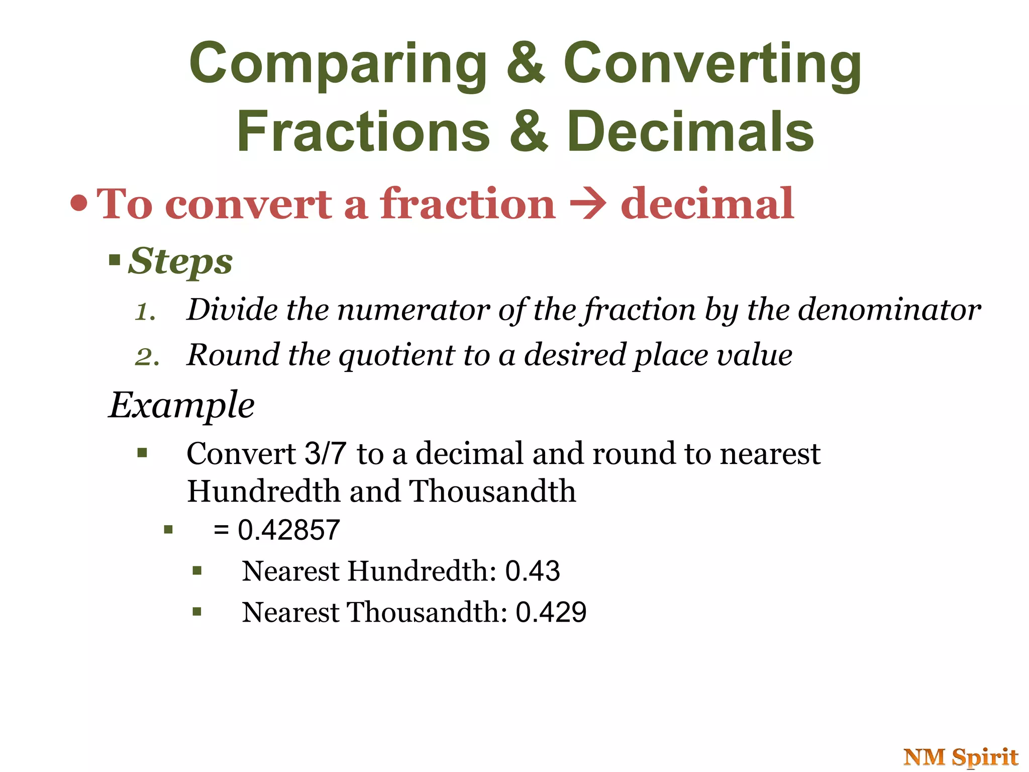 Comparing & Converting
Fractions & Decimals
To convert a fraction  decimal
 Steps
1. Divide the numerator of the fraction by the denominator
2. Round the quotient to a desired place value
Example
 Convert 3/7 to a decimal and round to nearest
Hundredth and Thousandth
 = 0.42857
 Nearest Hundredth: 0.43
 Nearest Thousandth: 0.429
 