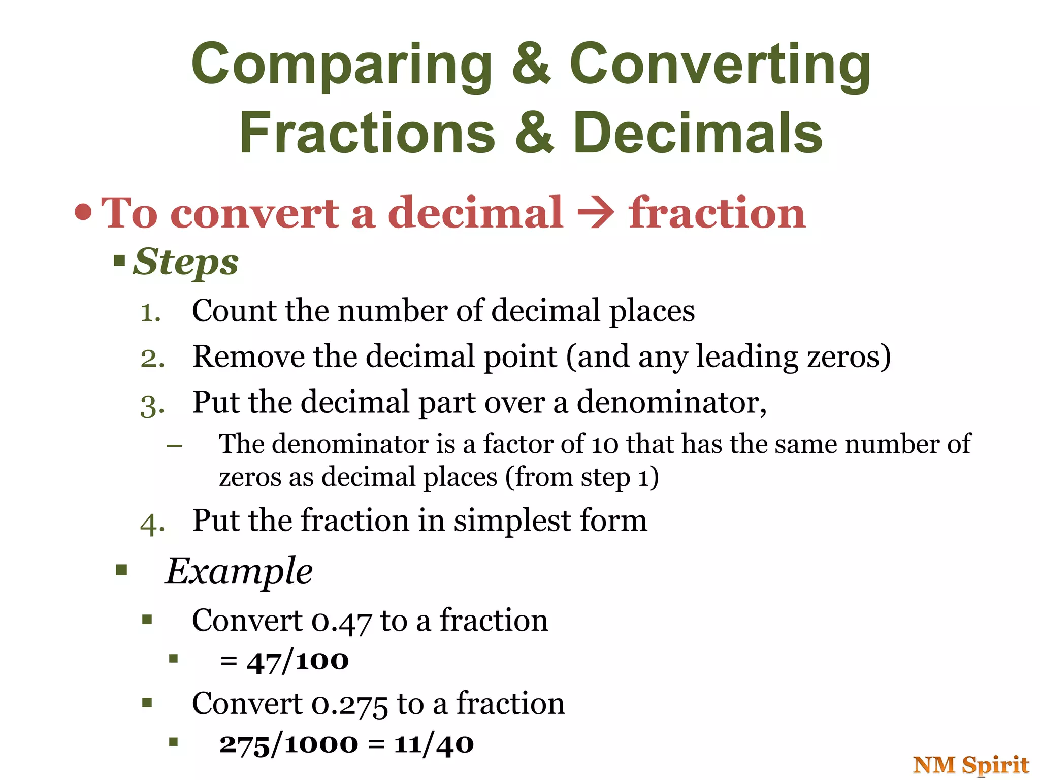 To convert a decimal  fraction
 Steps
1. Count the number of decimal places
2. Remove the decimal point (and any leading zeros)
3. Put the decimal part over a denominator,
– The denominator is a factor of 10 that has the same number of
zeros as decimal places (from step 1)
4. Put the fraction in simplest form
 Example
 Convert 0.47 to a fraction
 = 47/100
 Convert 0.275 to a fraction
 275/1000 = 11/40
Comparing & Converting
Fractions & Decimals
 