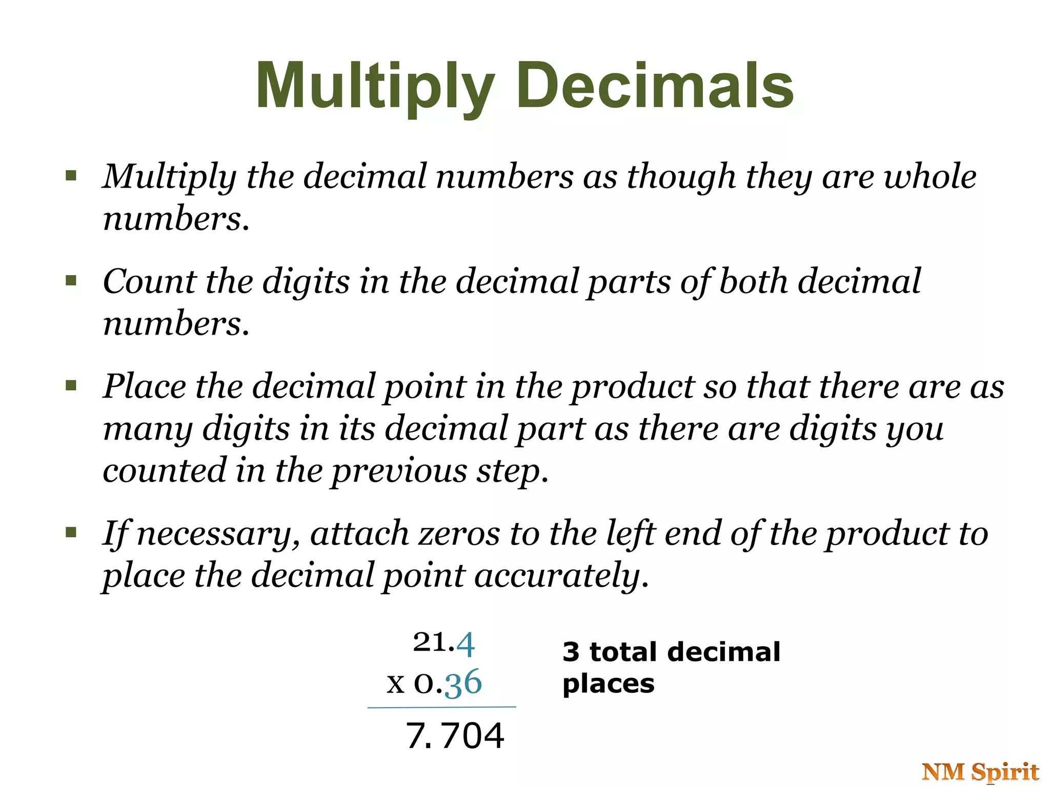 Multiply Decimals
 Multiply the decimal numbers as though they are whole
numbers.
 Count the digits in the decimal parts of both decimal
numbers.
 Place the decimal point in the product so that there are as
many digits in its decimal part as there are digits you
counted in the previous step.
 If necessary, attach zeros to the left end of the product to
place the decimal point accurately.
21.4
x 0.36
3 total decimal
places
7 704.
 