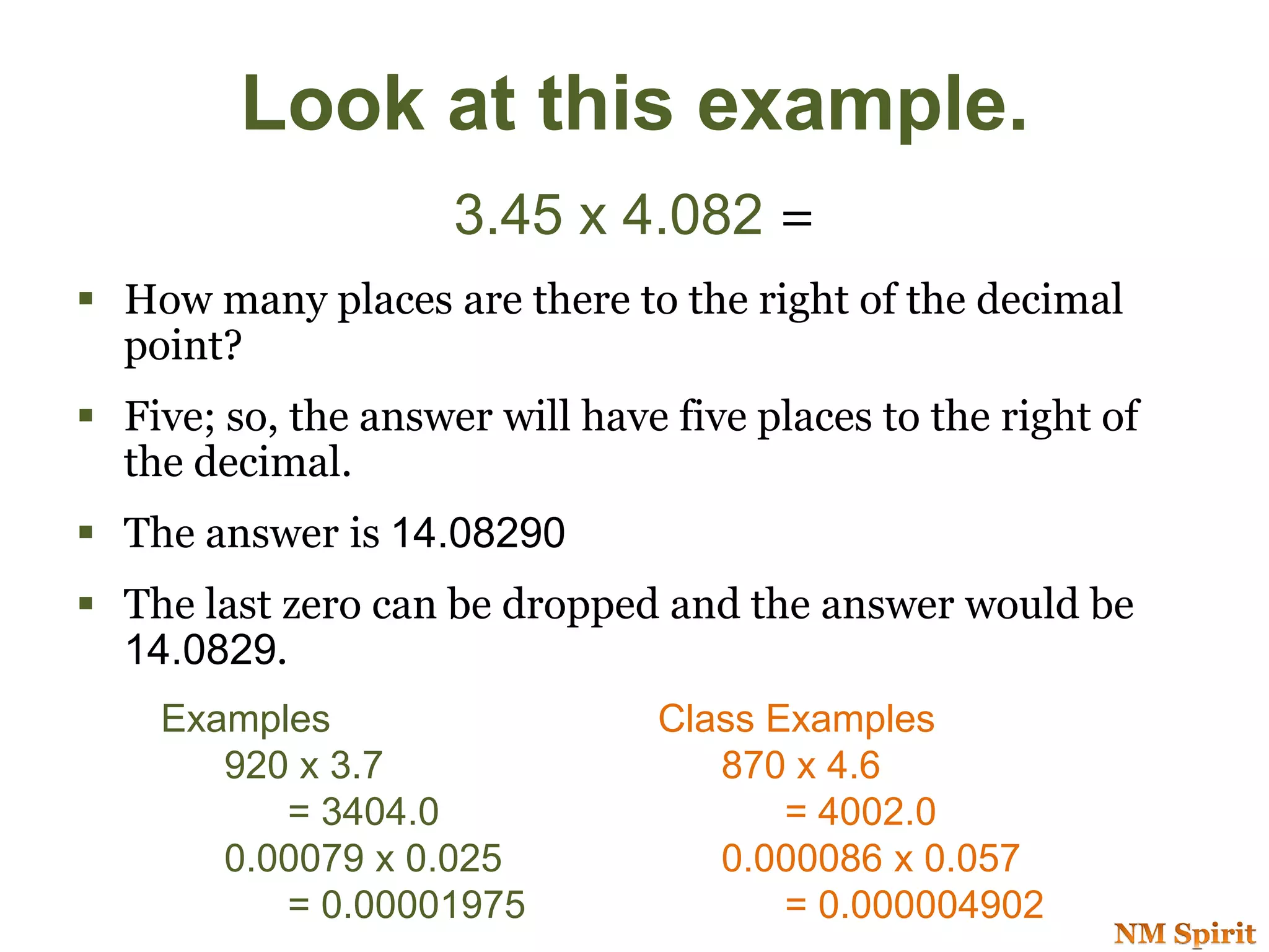 Look at this example.
3.45 x 4.082 =
 How many places are there to the right of the decimal
point?
 Five; so, the answer will have five places to the right of
the decimal.
 The answer is 14.08290
 The last zero can be dropped and the answer would be
14.0829.
Examples
920 x 3.7
= 3404.0
0.00079 x 0.025
= 0.00001975
Class Examples
870 x 4.6
= 4002.0
0.000086 x 0.057
= 0.000004902
 