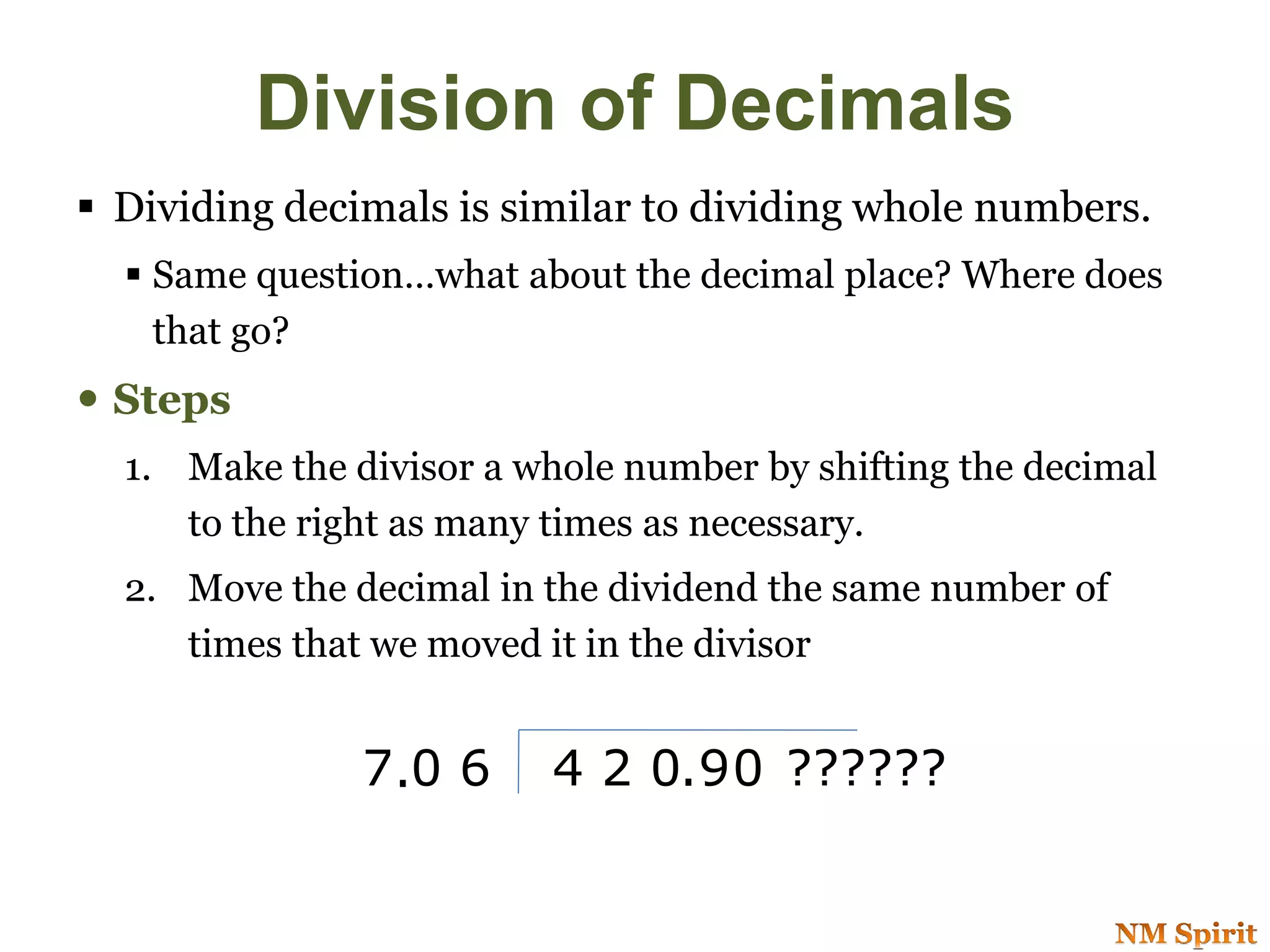  Dividing decimals is similar to dividing whole numbers.
 Same question…what about the decimal place? Where does
that go?
 Steps
1. Make the divisor a whole number by shifting the decimal
to the right as many times as necessary.
2. Move the decimal in the dividend the same number of
times that we moved it in the divisor
7 0 6 4 2 0 9. . 0 ??????
Division of Decimals
 