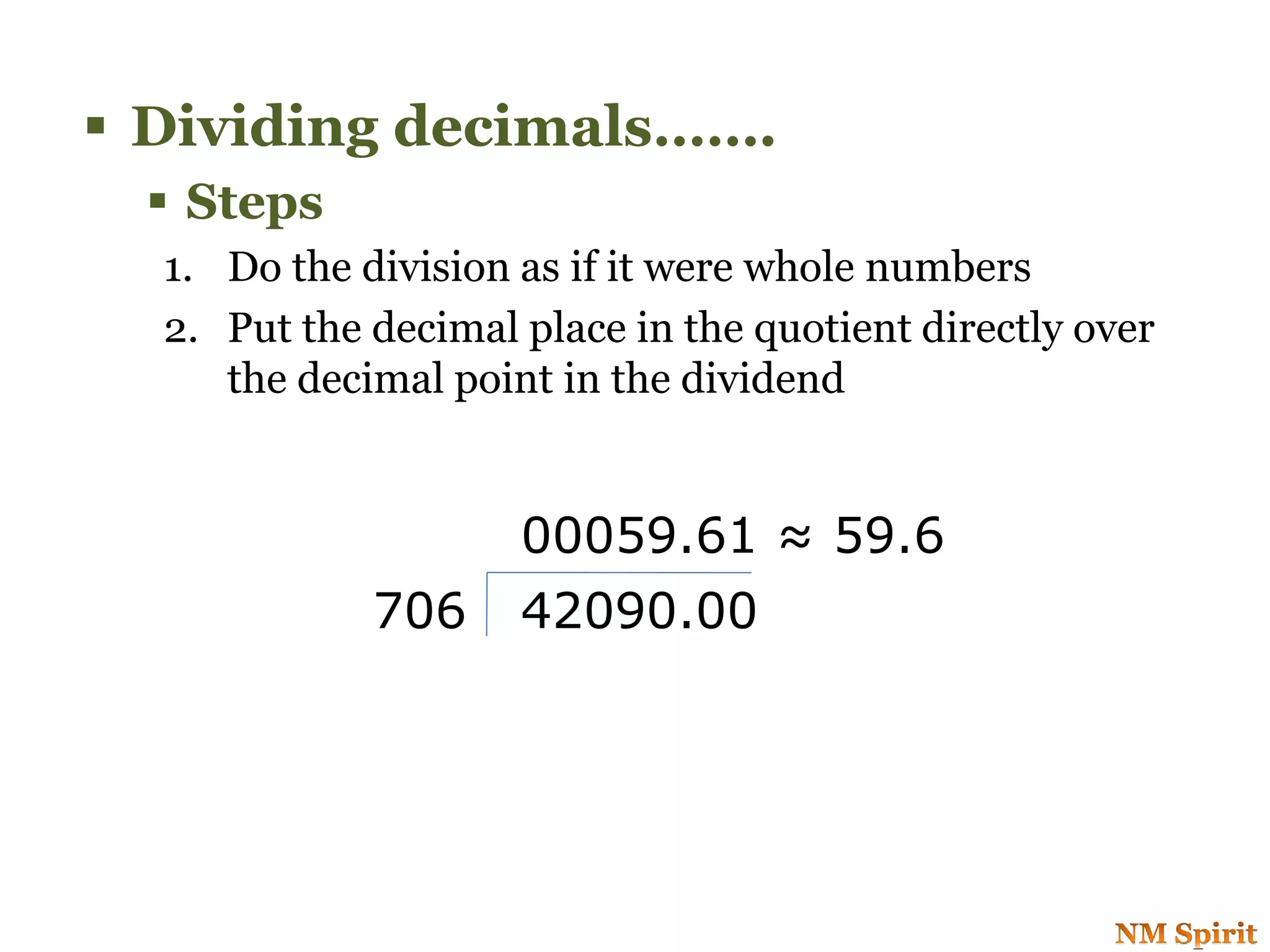  Dividing decimals…….
 Steps
1. Do the division as if it were whole numbers
2. Put the decimal place in the quotient directly over
the decimal point in the dividend
706 42090.00
00059.61 ≈ 59.6
 