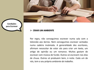 Por regra, não conseguimos escrever numa sala com a
televisão aos berros. Nem conseguimos escrever sentados
numa cadeira incómoda. A generalidade dos escritores,
afirmam necessitar de estar sós para criar um texto, um
artigo de opinião ou um romance. Muitos gostam de
escrever com música de fundo. Outros só escrevem nos dias
de chuva. Outros só produzem bem, à noite. Cada um de
nós, tem o seu próprio ambiente de trabalho.
 CRIAR UM AMBIENTE
Condições
para Escrever
 