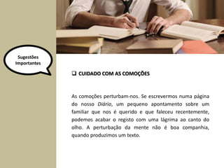 As comoções perturbam-nos. Se escrevermos numa página
do nosso Diário, um pequeno apontamento sobre um
familiar que nos é querido e que faleceu recentemente,
podemos acabar o registo com uma lágrima ao canto do
olho. A perturbação da mente não é boa companhia,
quando produzimos um texto.
 CUIDADO COM AS COMOÇÕES
Sugestões
Importantes
 