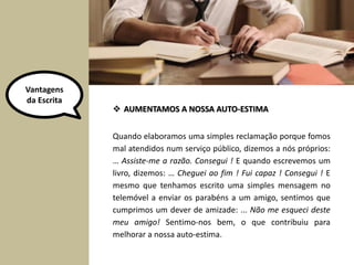Quando elaboramos uma simples reclamação porque fomos
mal atendidos num serviço público, dizemos a nós próprios:
… Assiste-me a razão. Consegui ! E quando escrevemos um
livro, dizemos: … Cheguei ao fim ! Fui capaz ! Consegui ! E
mesmo que tenhamos escrito uma simples mensagem no
telemóvel a enviar os parabéns a um amigo, sentimos que
cumprimos um dever de amizade: ... Não me esqueci deste
meu amigo! Sentimo-nos bem, o que contribuiu para
melhorar a nossa auto-estima.
 AUMENTAMOS A NOSSA AUTO-ESTIMA
Vantagens
da Escrita
 