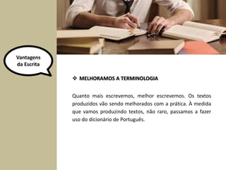 Quanto mais escrevemos, melhor escrevemos. Os textos
produzidos vão sendo melhorados com a prática. À medida
que vamos produzindo textos, não raro, passamos a fazer
uso do dicionário de Português.
 MELHORAMOS A TERMINOLOGIA
Vantagens
da Escrita
 