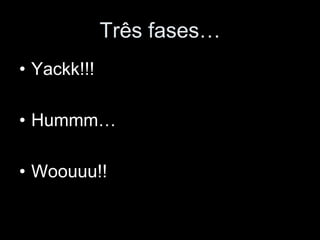 Três fases…
• Yackk!!!

• Hummm…

• Woouuu!!
 