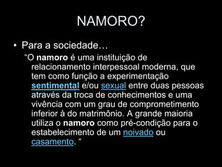 NAMORO?
• Para a sociedade…
  “O namoro é uma instituição de
    relacionamento interpessoal moderna, que
    tem como função a experimentação
    sentimental e/ou sexual entre duas pessoas
    através da troca de conhecimentos e uma
    vivência com um grau de comprometimento
    inferior à do matrimônio. A grande maioria
    utiliza o namoro como pré-condição para o
    estabelecimento de um noivado ou
    casamento. “
 