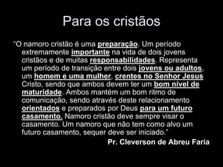 Para os cristãos
“O namoro cristão é uma preparação. Um período
  extremamente importante na vida de dois jovens
  cristãos e de muitas responsabilidades. Representa
  um período de transição entre dois jovens ou adultos,
  um homem e uma mulher, crentes no Senhor Jesus
  Cristo, sendo que ambos devem ter um bom nível de
  maturidade. Ambos mantém um bom ritmo de
  comunicação, sendo através deste relacionamento
  orientados e preparados por Deus para um futuro
  casamento. Namoro cristão deve sempre visar o
  casamento. Um namoro que não tem como alvo um
  futuro casamento, sequer deve ser iniciado.”
                           Pr. Cleverson de Abreu Faria
 