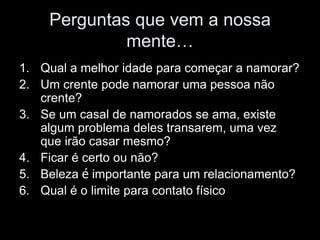 Perguntas que vem a nossa
             mente…
1. Qual a melhor idade para começar a namorar?
2. Um crente pode namorar uma pessoa não
   crente?
3. Se um casal de namorados se ama, existe
   algum problema deles transarem, uma vez
   que irão casar mesmo?
4. Ficar é certo ou não?
5. Beleza é importante para um relacionamento?
6. Qual é o limite para contato físico
 