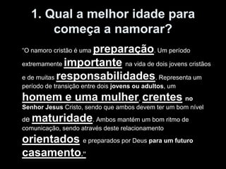 1. Qual a melhor idade para
       começa a namorar?
                  preparação. Um período
“O namoro cristão é uma

extremamente importante na vida de dois jovens cristãos

e de muitas responsabilidades. Representa um
período de transição entre dois jovens ou adultos, um
homem e uma mulher, crentes no
Senhor Jesus Cristo, sendo que ambos devem ter um bom nível
de maturidade          . Ambos mantém um bom ritmo de
comunicação, sendo através deste relacionamento
orientados e preparados por Deus para um futuro
casamento.”
 