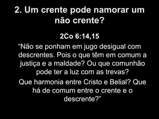 2. Um crente pode namorar um
         não crente?
              2Co 6:14,15
“Não se ponham em jugo desigual com
descrentes. Pois o que têm em comum a
 justiça e a maldade? Ou que comunhão
       pode ter a luz com as trevas?
Que harmonia entre Cristo e Belial? Que
      há de comum entre o crente e o
                descrente?”
 