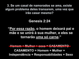 3. Se um casal de namorados se ama, existe
algum problema deles transarem, uma vez que
             irão casar mesmo?

              Genesis 2:24

 “Por essa razão, o homem deixará pai e
  mãe e se unirá à sua mulher, e eles se
        tornarão uma só carne.”

   Homem + Mulher + sexo = CASAMENTO
     CASAMENTO = Homem + Mulher +
  Independência + Responsabilidades + Sexo
 