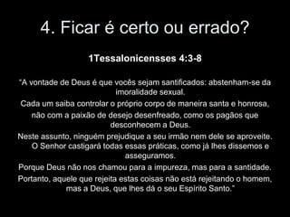 4. Ficar é certo ou errado?
                   1Tessalonicensses 4:3-8

“A vontade de Deus é que vocês sejam santificados: abstenham-se da
                            imoralidade sexual.
 Cada um saiba controlar o próprio corpo de maneira santa e honrosa,
    não com a paixão de desejo desenfreado, como os pagãos que
                          desconhecem a Deus.
Neste assunto, ninguém prejudique a seu irmão nem dele se aproveite.
    O Senhor castigará todas essas práticas, como já lhes dissemos e
                              asseguramos.
Porque Deus não nos chamou para a impureza, mas para a santidade.
Portanto, aquele que rejeita estas coisas não está rejeitando o homem,
             mas a Deus, que lhes dá o seu Espírito Santo.”
 