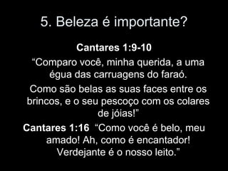 5. Beleza é importante?
            Cantares 1:9-10
  “Comparo você, minha querida, a uma
      égua das carruagens do faraó.
 Como são belas as suas faces entre os
 brincos, e o seu pescoço com os colares
                 de jóias!”
Cantares 1:16 “Como você é belo, meu
     amado! Ah, como é encantador!
       Verdejante é o nosso leito.”
 