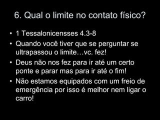6. Qual o limite no contato físico?
• 1 Tessalonicensses 4.3-8
• Quando você tiver que se perguntar se
  ultrapassou o limite…vc. fez!
• Deus não nos fez para ir até um certo
  ponte e parar mas para ir até o fim!
• Não estamos equipados com um freio de
  emergência por isso é melhor nem ligar o
  carro!
 