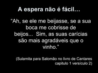 A espera não é fácil…
“Ah, se ele me beijasse, se a sua
      boca me cobrisse de
 beijos... Sim, as suas carícias
   são mais agradáveis que o
             vinho.”

  (Sulamita para Salomão no livro de Cantares
                       capitulo 1 versículo 2)
 