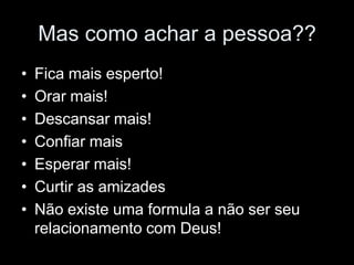 Mas como achar a pessoa??
•   Fica mais esperto!
•   Orar mais!
•   Descansar mais!
•   Confiar mais
•   Esperar mais!
•   Curtir as amizades
•   Não existe uma formula a não ser seu
    relacionamento com Deus!
 