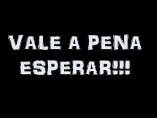 VALE A PENA
 ESPERAR!!!
 