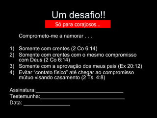 Um desafio!!
                 Só para corajosos…

   Comprometo-me a namorar . . .

1) Somente com crentes (2 Co 6:14)
2) Somente com crentes com o mesmo compromisso
   com Deus (2 Co 6:14)
3) Somente com a aprovação dos meus pais (Ex 20:12)
4) Evitar “contato físico” até chegar ao compromisso
   mútuo visando casamento (2 Ts. 4:8)

Assinatura:______________________________
Testemunha:_____________________________
Data: ________________
 