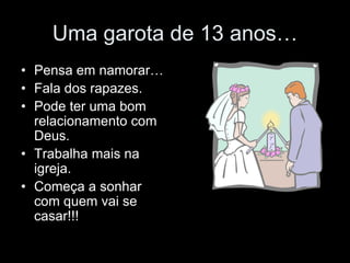 Uma garota de 13 anos…
• Pensa em namorar…
• Fala dos rapazes.
• Pode ter uma bom
  relacionamento com
  Deus.
• Trabalha mais na
  igreja.
• Começa a sonhar
  com quem vai se
  casar!!!
 