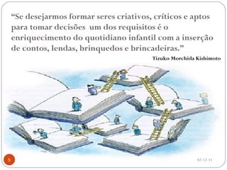 “ Se desejarmos formar seres criativos, críticos e aptos para tomar decisões  um dos requisitos é o enriquecimento do quotidiano infantil com a inserção de contos, lendas, brinquedos e brincadeiras.” Tizuko Morchida Kishimoto 02-12-11 