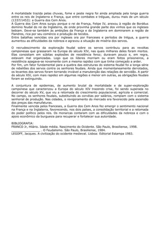 A mortalidade trazida pelas chuvas, fome e peste negra foi ainda ampliada pela longa guerra
entre os reis de Inglaterra e França, que entre combates e tréguas, durou mais de um século
(1337/1453): a Guerra dos Cem Anos.
A Guerra dos Cem Anos surgiu porque o rei de França, Felipe IV, anexou à região de Bordéus
domínio feudal do rei da Inglaterra, de onde provinha grande parte dos vinhos que os ingleses
bebiam. Deve-se também às ambições da França e da Inglaterra em dominarem a região de
Flandres, rica por seu comércio e produção de tecidos.
Entre batalhas vencidas ora por ingleses ora por franceses e períodos de trégua, a guerra
aumentou as dificuldades da nobreza e agravou a situação de miséria dos servos.
O recrudescimento da exploração feudal sobre os servos contribuiu para as revoltas
camponesas que grassaram na Europa do século XIV, nas quais milhares deles foram mortos.
Elas consistiam em súbitas explosões de resistência feroz; duravam pouco e, em regra,
estavam mal organizadas. Logo que os líderes morriam ou eram feitos prisioneiros, a
resistência apagava-se novamente com a mesma rapidez com que tinha começado a arder.
Por fim, um fator fundamental para a quebra das estruturas do sistema feudal foi a longa série
de rebeliões dos servos contra os senhores feudais. Ainda que momentaneamente derrotados,
os levantes dos servos foram tornando inviável a manutenção das relações de servidão. A partir
do século XIV, com mais rapidez em algumas regiões e menor em outras, as obrigações feudais
foram se extinguindo.
A conjuntura de epidemias, de aumento brutal da mortalidade e de super-exploração
camponesa que caracterizou a Europa do século XIV trazendo crise, foi sendo superada no
decorrer do século XV, que viu a retomada do crescimento populacional, agrícola e comercial.
No campo, os senhores feudais, substituindo as corvéias por salários, rompiam com o sistema
senhorial de produção. Nas cidades, o revigoramento do mercado era favorecido pela ascensão
dos preços das manufaturas.
Finalmente vencida pelos franceses, a Guerra dos Cem Anos fez emergir o sentimento nacional
na França e na Inglaterra, favorecendo, nos dois países, a consolidação territorial e a retomada
do poder político pelos reis. Os monarcas contaram com as dificuldades da nobreza e com o
apoio econômico da burguesia para recuperar e fortalecer sua autoridade.
BIBLIOGRAFIA:
FRANCO Jr, Hilário. Idade média. Nascimento do Ocidente. São Paulo, Brasiliense, 1998.
________________ . O Feudalismo. São Paulo, Brasiliense, 1984.
LEGOFF, Jacques. A civilização do ocidente medieval. Lisboa: Editorial Estampa 1983.
 