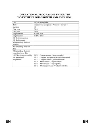 EN EN
OPERATIONAL PROGRAMME UNDER THE
'INVESTMENT FOR GROWTH AND JOBS' GOAL
CCI 2014BG16RFOP001
Title Оперативна програма « Региони в растеж »
Version 1.3
First year 2014
Last year 2020
Eligible from 01-Jan-2014
Eligible until 31-Dec-2023
EC decision number
EC decision date
MS amending decision
number
MS amending decision
date
MS amending decision
entry into force date
NUTS regions covered by
the operational
programme
BG31 - Северозападен (Severozapaden)
BG32 - Северен централен (Severen tsentralen)
BG33 - Североизточен (Severoiztochen)
BG34 - Югоизточен (Yugoiztochen)
BG41 - Югозападен (Yugozapaden)
BG42 - Южен централен (Yuzhen tsentralen)
 