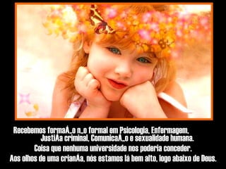 Recebemos formação não formal em Psicologia, Enfermagem,  Justiça criminal, Comunicação e sexualidade humana. Coisa que nenhuma universidade nos poderia conceder. Aos olhos de uma criança, nós estamos lá bem alto, logo abaixo de Deus. 