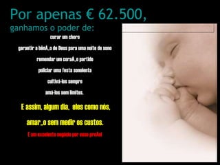 curar um choro garantir a bênção de Deus para uma noite de sono remendar um coração partido policiar uma festa sonolenta cultivá-los sempre amá-los sem limites.  E assim, algum dia,  eles como nós, amarão sem medir os custos. É um excelente negócio por esse preço! Por apenas € 62.500, ganhamos o poder de: 
