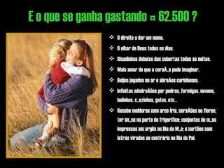 O direito a dar um nome. O olhar de Deus todos os dias. Risadinhas debaixo das cobertas todas as noites. Mais amor do que o coração pode imaginar. Beijos jogados no ar e abraços carinhosos. Infinitas admirações por pedras, formigas, nuvens, bolinhos, cãezinhos, gatos, etc... Recebe molduras com arco-íris, corações ou flores; ter imãns na porta do frigorifico; conjuntos de mãos impressas em argila no Dia da Mãe; e cartões com letras viradas ao contrário no Dia do Pai.  E o que se ganha gastando € 62.500 ? 